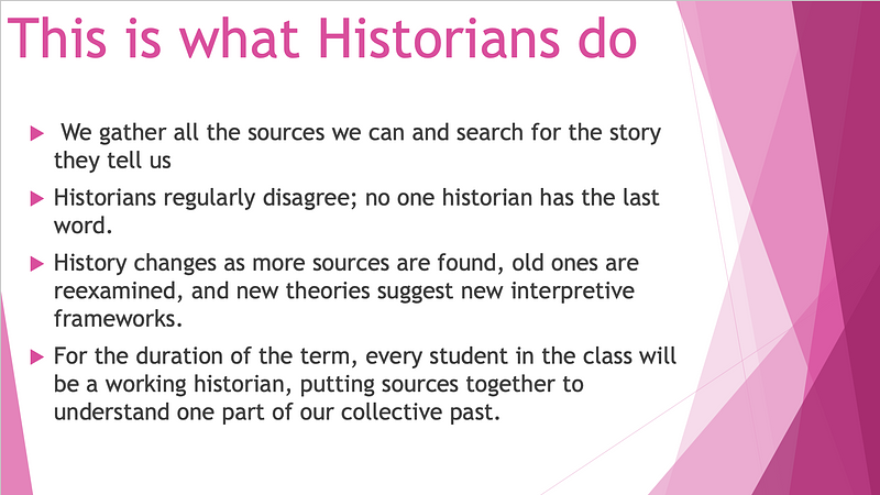 We gather all the sources we can. ​ Historians regularly disagree.  ​ History changes as more sources are found, old ones are reexamined, & new theories suggest new interpretive frameworks.  